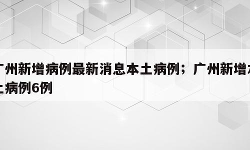 广州新增病例最新消息本土病例；广州新增本土病例6例