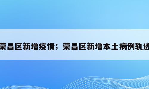 荣昌区新增疫情；荣昌区新增本土病例轨迹