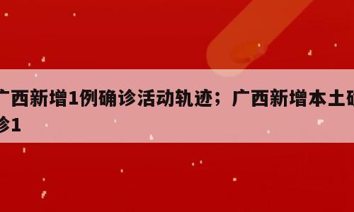 广西新增1例确诊活动轨迹；广西新增本土确诊1