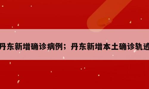丹东新增确诊病例；丹东新增本土确诊轨迹