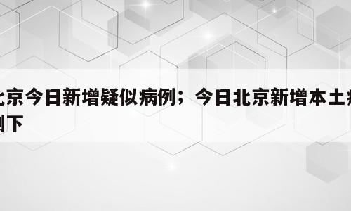 北京今日新增疑似病例；今日北京新增本土病例下