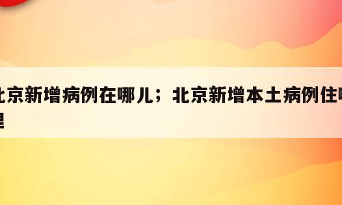 北京新增病例在哪儿；北京新增本土病例住哪里