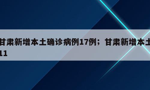 甘肃新增本土确诊病例17例；甘肃新增本土11