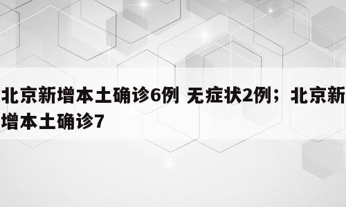 北京新增本土确诊6例 无症状2例；北京新增本土确诊7