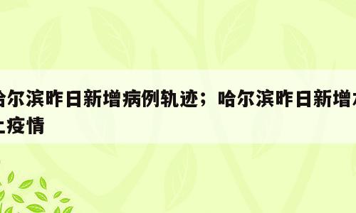 哈尔滨昨日新增病例轨迹；哈尔滨昨日新增本土疫情