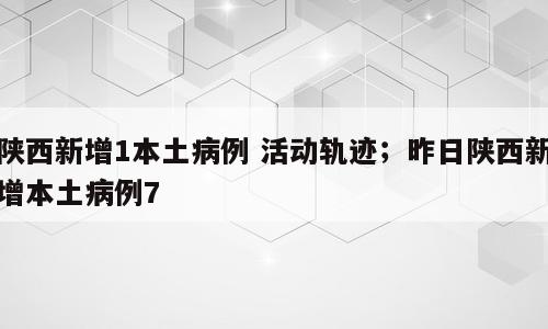陕西新增1本土病例 活动轨迹；昨日陕西新增本土病例7