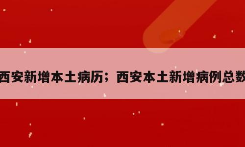 西安新增本土病历；西安本土新增病例总数
