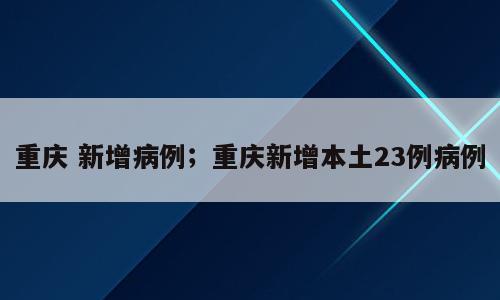 重庆 新增病例；重庆新增本土23例病例
