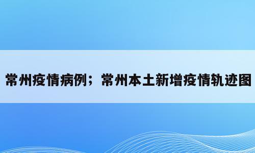 常州疫情病例；常州本土新增疫情轨迹图