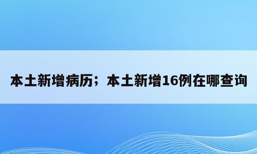 本土新增病历；本土新增16例在哪查询