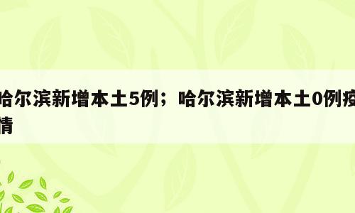 哈尔滨新增本土5例；哈尔滨新增本土0例疫情