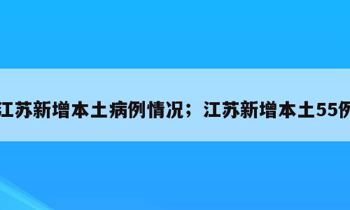 江苏新增本土病例情况；江苏新增本土55例