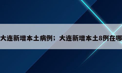 大连新增本土病例；大连新增本土8例在哪