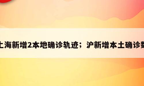 上海新增2本地确诊轨迹；沪新增本土确诊数