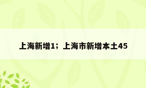 上海新增1；上海市新增本土45