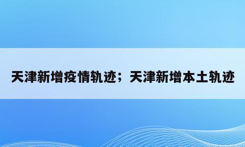天津新增疫情轨迹；天津新增本土轨迹