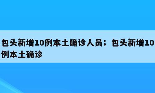 包头新增10例本土确诊人员；包头新增10例本土确诊