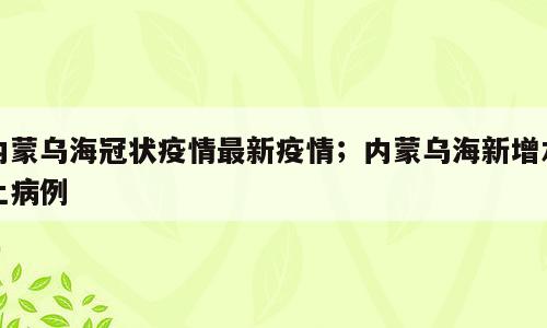 内蒙乌海冠状疫情最新疫情；内蒙乌海新增本土病例