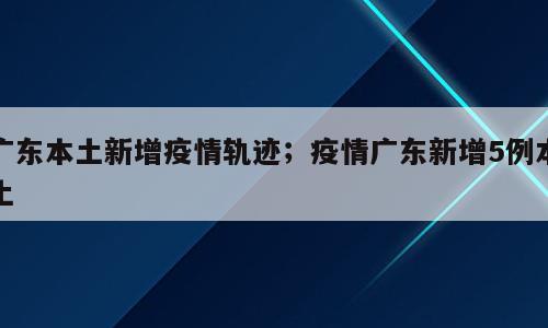 广东本土新增疫情轨迹；疫情广东新增5例本土