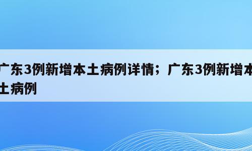 广东3例新增本土病例详情；广东3例新增本土病例