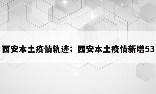 西安本土疫情轨迹；西安本土疫情新增53