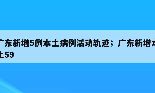 广东新增5例本土病例活动轨迹；广东新增本土59