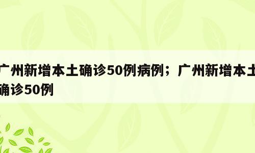 广州新增本土确诊50例病例；广州新增本土确诊50例