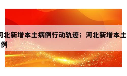 河北新增本土病例行动轨迹；河北新增本土51例