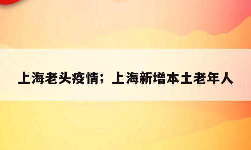 上海老头疫情；上海新增本土老年人