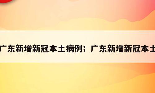 广东新增新冠本土病例；广东新增新冠本土