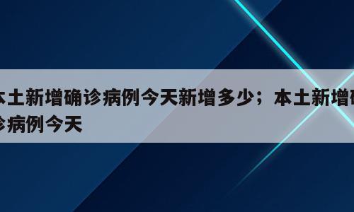 本土新增确诊病例今天新增多少；本土新增确诊病例今天