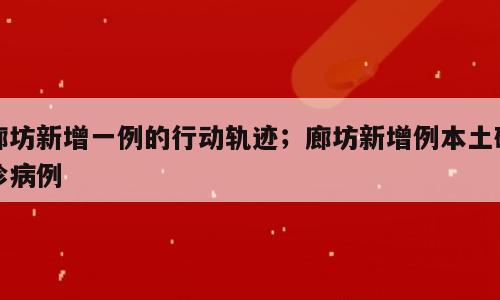 廊坊新增一例的行动轨迹；廊坊新增例本土确诊病例
