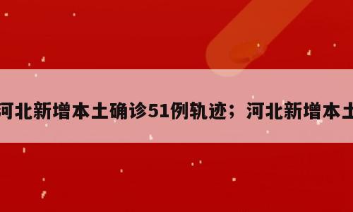 河北新增本土确诊51例轨迹；河北新增本土