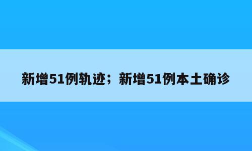 新增51例轨迹；新增51例本土确诊