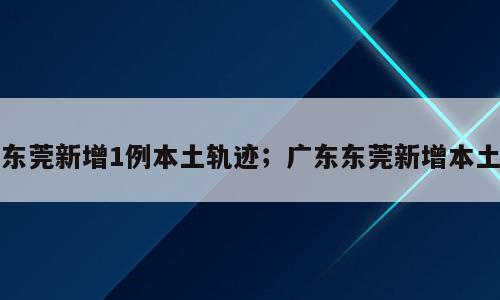 东莞新增1例本土轨迹；广东东莞新增本土