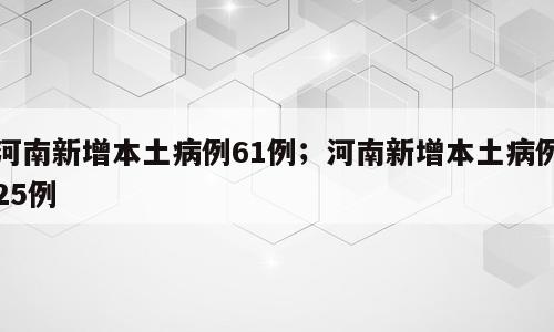 河南新增本土病例61例；河南新增本土病例25例