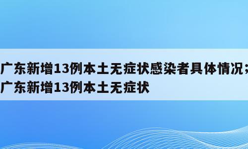 广东新增13例本土无症状感染者具体情况；广东新增13例本土无症状