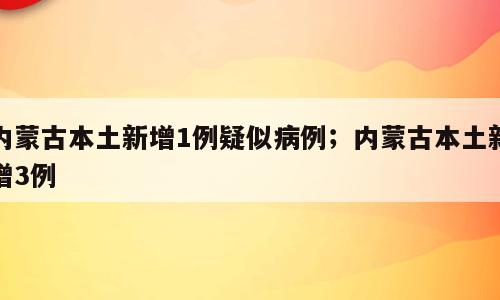 内蒙古本土新增1例疑似病例；内蒙古本土新增3例