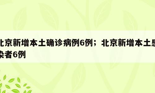 北京新增本土确诊病例6例；北京新增本土感染者6例