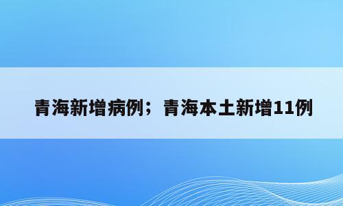 青海新增病例；青海本土新增11例