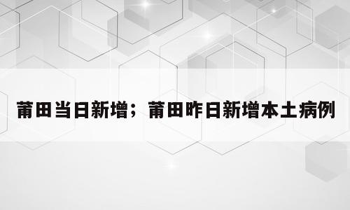 莆田当日新增；莆田昨日新增本土病例