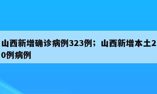山西新增确诊病例323例；山西新增本土20例病例