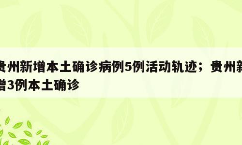 贵州新增本土确诊病例5例活动轨迹；贵州新增3例本土确诊