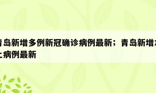 青岛新增多例新冠确诊病例最新；青岛新增本土病例最新