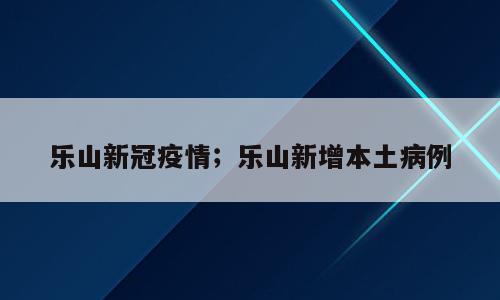 乐山新冠疫情；乐山新增本土病例
