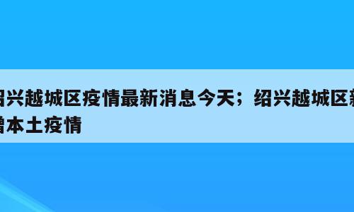 绍兴越城区疫情最新消息今天；绍兴越城区新增本土疫情