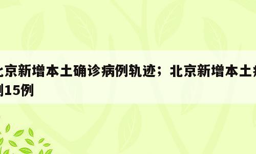 北京新增本土确诊病例轨迹；北京新增本土病例15例