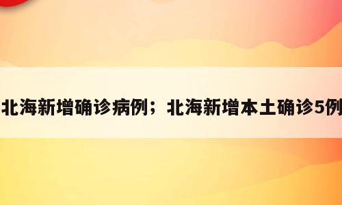 北海新增确诊病例；北海新增本土确诊5例