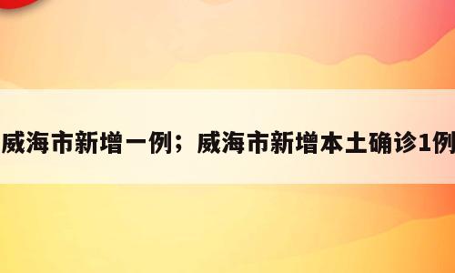威海市新增一例；威海市新增本土确诊1例