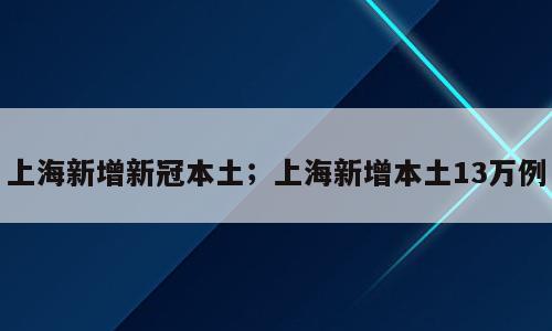 上海新增新冠本土；上海新增本土13万例